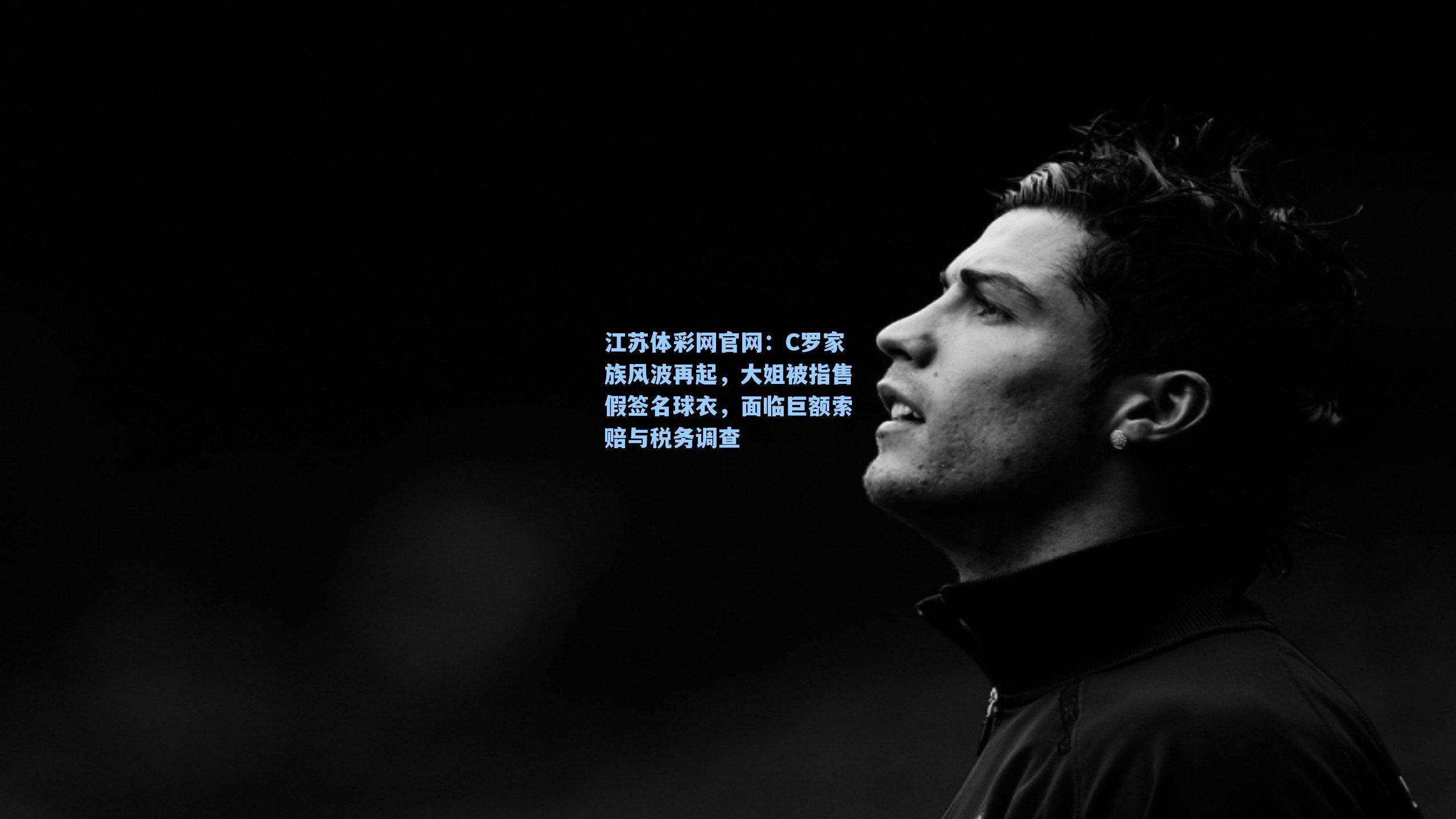 C罗家族风波再起，大姐被指售假签名球衣，面临巨额索赔与税务调查